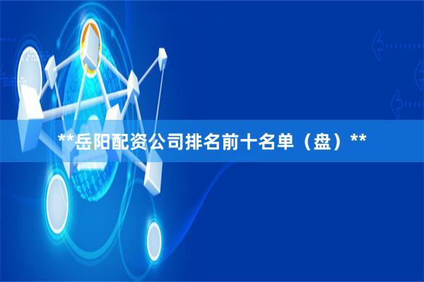 **岳阳配资公司排名前十名单（盘）**